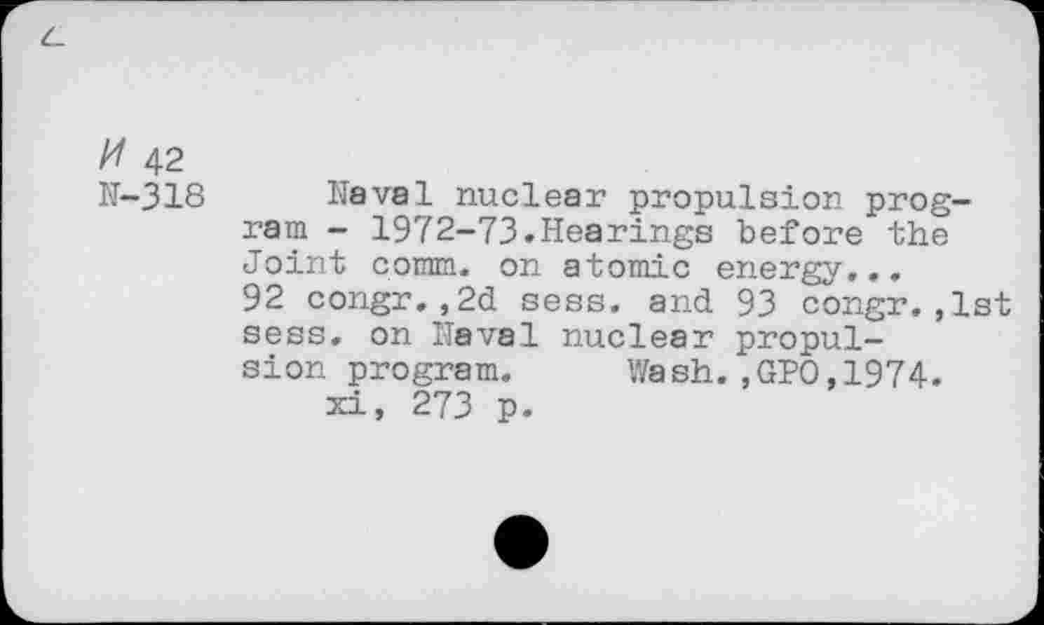 ﻿# 42
N-318 Naval nuclear propulsion program - 1972-73»Hearings before the Joint comm, on atomic energy... 92 congr.,2d sess. and 93 congr.,1st sess. on Naval nuclear propulsion program. Wash.,GPO,1974.
xi, 273 p.